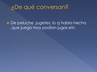  De peluche ,jugetes, lo q habia hecho
,que juego mas podian jugar,etc
 