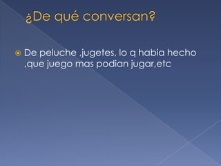  De peluche ,jugetes, lo q habia hecho
,que juego mas podian jugar,etc
 