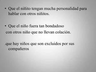 • Que el niñito tengan mucha personalidad para
hablar con otros niñitos.
• Que el niño fuera tan bondadoso
con otros niño que no llevan colación.
.que hay niños que son excluidos por sus
compañeros