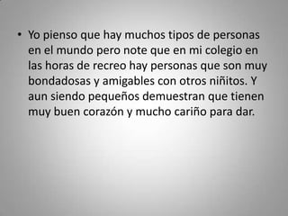 • Yo pienso que hay muchos tipos de personas
en el mundo pero note que en mi colegio en
las horas de recreo hay personas que son muy
bondadosas y amigables con otros niñitos. Y
aun siendo pequeños demuestran que tienen
muy buen corazón y mucho cariño para dar.