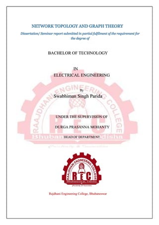 NETWORK TOPOLOGY AND GRAPH THEORY
Dissertation/ Seminar report submitted in partial fulfilment of the requirement for
the degree of
BACHELOR OF TECHNOLOGY
IN
ELECTRICAL ENGINEERING
By
Swabhiman Singh Parida
UNDER THE SUPERVISION OF
DURGA PRASANNA MOHANTY
HEAD OF DEPARTMENT
Rajdhani Engineering College, Bhubaneswar
 
