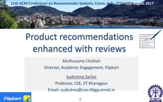 Product recommendations
enhanced with reviews
Muthusamy Chelliah
Director, Academic Engagement, Flipkart
Sudeshna Sarkar
Professor, CSE, IIT Kharagpur
Email: sudeshna@cse.iitkgp.ernet.in
11th ACM Conference on Recommender Systems, Como, Italy, 27th-31st August 2017
1
 
