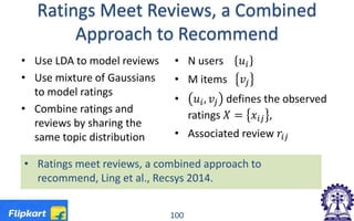 Ratings Meet Reviews, a Combined
Approach to Recommend
• Use LDA to model reviews
• Use mixture of Gaussians
to model ratings
• Combine ratings and
reviews by sharing the
same topic distribution
• N users 𝑢𝑢𝑖𝑖
• M items 𝑣𝑣𝑗𝑗
• 𝑢𝑢𝑖𝑖, 𝑣𝑣𝑗𝑗 defines the observed
ratings 𝑋𝑋 = 𝑥𝑥𝑖𝑖𝑖𝑖 ,
• Associated review 𝑟𝑟𝑖𝑖𝑖𝑖
100
• Ratings meet reviews, a combined approach to
recommend, Ling et al., Recsys 2014.
 