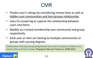 CMR
• Predict user’s ratings by considering review texts as well as
hidden user communities and item groups relationship.
• Uses Co-clustering to capture the relationship between
users and items.
• Models as a mixed membership over community and group
respectively.
• Each user or item can belong to multiple communities or
groups with varying degrees.
105
Collaborative Filtering Incorporating Review Text and Co-clusters of Hidden User
Communities and Item Groups, Yinqing Xu Wai Lam Tianyi Lin, CIKM 2014
 