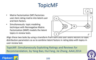 TopicMF
• Matrix Factorization (MF) factorizes
user-item rating matrix into latent user
and item factors.
• Simultaneously topic modeling
technique with Nonnegative Matrix
Factorization (NMF) models the latent
topics in review texts.
Align these two tasks by using a transform from item and user latent vectors to topic
distribution parameters so as to combine latent factors in rating data with topics in
user-review text.
108
TopicMF: Simultaneously Exploiting Ratings and Reviews for
Recommendation, by Yang Bao, Hui Fang, Jie Zhang, AAAI,2014
 