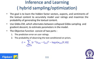 Inference and Learning
( hybrid sampling/optimization)
• The goal is to learn the hidden factor vectors, aspects, and sentiments of
the textual content to accurately model user ratings and maximize the
probability of generating the textual content.
• Use Gibbs-EM, which alternates between collapsed Gibbs sampling and
gradient descent, to estimate parameters in the model.
• The Objective function consist of two parts :
1. The prediction error on user ratings.
2. The probability of observing the text conditioned on priors.
ℒ = � 𝜖𝜖−2 𝑟𝑟𝑢𝑢𝑢𝑢 − 𝑟𝑟̂𝑢𝑢𝑢𝑢
2
− log 𝑝𝑝 𝑤𝑤𝑢𝑢𝑢𝑢|Υ, Ω
𝑟𝑟𝑢𝑢 𝑢𝑢∈ℛ
111
 