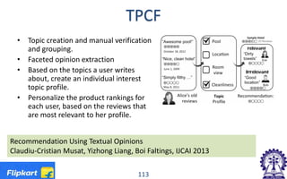 TPCF
• Topic creation and manual verification
and grouping.
• Faceted opinion extraction
• Based on the topics a user writes
about, create an individual interest
topic profile.
• Personalize the product rankings for
each user, based on the reviews that
are most relevant to her profile.
113
Recommendation Using Textual Opinions
Claudiu-Cristian Musat, Yizhong Liang, Boi Faltings, IJCAI 2013
 