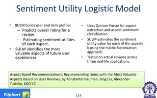 Sentiment Utility Logistic Model
• ŒSULM builds user and item profiles
– Predicts overall rating for a
review
– Estimating sentiment utilities
of each aspect.
• SULM identifies the most
valuable aspects of future user
experiences.
• Uses Opinion Parser for aspect
extraction and aspect sentiment
classification.
• SULM estimates the sentiment
utility value for each of the aspects
k using the matrix factorization
approach.
• Tested on actual reviews across
three real-life applications.
114
Aspect Based Recommendations: Recommending Items with the Most Valuable
Aspects Based on User Reviews, by Konstantin Bauman, Bing Liu, Alexander
Tuzhilin, KDD’17
 