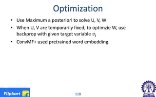 Optimization
• Use Maximum a posteriori to solve U, V, W
• When U, V are temporarily fixed, to optimzie W, use
backprop with given target variable 𝑣𝑣𝑗𝑗
• ConvMF+ used pretrained word embedding.
118
 
