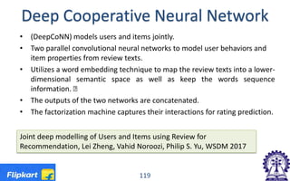 Deep Cooperative Neural Network
• (DeepCoNN) models users and items jointly.
• Two parallel convolutional neural networks to model user behaviors and
item properties from review texts.
• Utilizes a word embedding technique to map the review texts into a lower-
dimensional semantic space as well as keep the words sequence
information. Œ
• The outputs of the two networks are concatenated.
• The factorization machine captures their interactions for rating prediction.
Joint deep modelling of Users and Items using Review for
Recommendation, Lei Zheng, Vahid Noroozi, Philip S. Yu, WSDM 2017
119
 