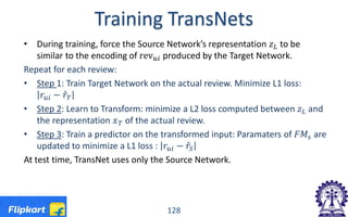 Training TransNets
• During training, force the Source Network’s representation 𝑧𝑧𝐿𝐿 to be
similar to the encoding of rev𝑢𝑢𝑢𝑢 produced by the Target Network.
Repeat for each review:
• Step 1: Train Target Network on the actual review. Minimize L1 loss:
𝑟𝑟𝑢𝑢𝑢𝑢 − 𝑟𝑟̂𝑇𝑇
• Step 2: Learn to Transform: minimize a L2 loss computed between 𝑧𝑧𝐿𝐿 and
the representation 𝑥𝑥𝑇𝑇 of the actual review.
• Step 3: Train a predictor on the transformed input: Paramaters of 𝐹𝐹𝐹𝐹𝑠𝑠 are
updated to minimize a L1 loss : 𝑟𝑟𝑢𝑢𝑢𝑢 − 𝑟𝑟̂𝑆𝑆
At test time, TransNet uses only the Source Network.
128
 