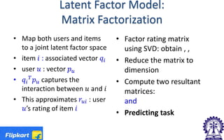 Latent Factor Model:
Matrix Factorization
• Map both users and items
to a joint latent factor space
• item 𝑖𝑖 : associated vector 𝑞𝑞𝑖𝑖
• user 𝑢𝑢 : vector 𝑝𝑝𝑢𝑢
• 𝑞𝑞𝑖𝑖
𝑇𝑇
𝑝𝑝𝑢𝑢 captures the
interaction between 𝑢𝑢 and 𝑖𝑖
• This approximates 𝑟𝑟𝑢𝑢𝑢𝑢 : user
𝑢𝑢’s rating of item 𝑖𝑖
• Factor rating matrix
using SVD: obtain , ,
• Reduce the matrix to
dimension
• Compute two resultant
matrices:
and
• Predicting task
 