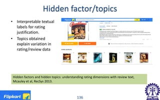 Hidden factor/topics
• Interpretable textual
labels for rating
justification.
• Topics obtained
explain variation in
rating/review data
Hidden factors and hidden topics: understanding rating dimensions with review text,
Mcauley et al, RecSys 2013.
136
 