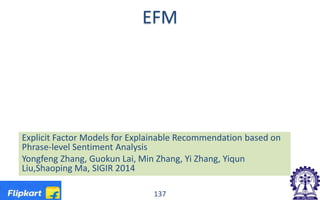 EFM
137
Explicit Factor Models for Explainable Recommendation based on
Phrase-level Sentiment Analysis
Yongfeng Zhang, Guokun Lai, Min Zhang, Yi Zhang, Yiqun
Liu,Shaoping Ma, SIGIR 2014
 