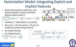 Factorization Model: Integrating Explicit and
Implicit Features
• Build a factorization model over user-
feature attention matrix X and item-
feature quality matrix Y.
minimize
𝑈𝑈1, 𝑈𝑈2, 𝑉𝑉
𝜆𝜆𝑥𝑥 𝑈𝑈1. 𝑉𝑉 − 𝑋𝑋
2
𝐹𝐹
+ 𝜆𝜆𝑦𝑦 𝑈𝑈2. 𝑉𝑉 − 𝑌𝑌
2
𝐹𝐹
• Introduce 𝑟𝑟𝑟 latent factors: 𝐻𝐻1 and 𝐻𝐻2.
• We use 𝑃𝑃 = 𝑈𝑈1 𝐻𝐻1 and 𝑄𝑄 = 𝑈𝑈2 𝐻𝐻2 to
model the overall rating matrix A.
• U1: explicit factors
• H1: Hidden factors
minimize
𝑃𝑃, 𝑄𝑄
𝑃𝑃. 𝑄𝑄 − 𝐴𝐴
2
𝐹𝐹
139
minimize
𝑈𝑈1, 𝑈𝑈2, 𝑉𝑉, 𝐻𝐻1, 𝐻𝐻2
� 𝑃𝑃. 𝑄𝑄 − 𝐴𝐴
2
𝐹𝐹
+ 𝜆𝜆𝑥𝑥‖ 𝑈𝑈1. 𝑉𝑉
− 𝑋𝑋‖2
𝐹𝐹
+ 𝜆𝜆𝑦𝑦 𝑈𝑈2. 𝑉𝑉 − 𝑌𝑌
2
𝐹𝐹
+ ⋯ �
 