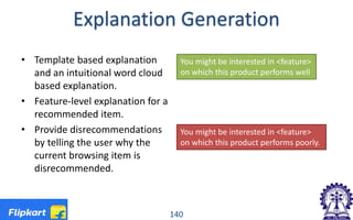 Explanation Generation
• Template based explanation
and an intuitional word cloud
based explanation.
• Feature-level explanation for a
recommended item.
• Provide disrecommendations
by telling the user why the
current browsing item is
disrecommended.
140
You might be interested in <feature>
on which this product performs well
You might be interested in <feature>
on which this product performs poorly.
 