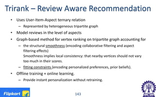 Trirank – Review Aware Recommendation
• Uses User-Item-Aspect ternary relation
– Represented by heterogeneous tripartite graph
• Model reviews in the level of aspects
• Graph-based method for vertex ranking on tripartite graph accounting for
– the structural smoothness (encoding collaborative filtering and aspect
filtering effects)
Smoothness implies local consistency: that nearby vertices should not vary
too much in their scores.
– fitting constraints (encoding personalized preferences, prior beliefs).
• Offline training + online learning.
– Provide instant personalization without retraining.
143
 