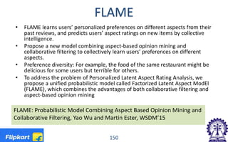 FLAME
• FLAME learns users’ personalized preferences on different aspects from their
past reviews, and predicts users’ aspect ratings on new items by collective
intelligence.
• Propose a new model combining aspect-based opinion mining and
collaborative filtering to collectively learn users’ preferences on different
aspects.
• Preference diversity: For example, the food of the same restaurant might be
delicious for some users but terrible for others.
• To address the problem of Personalized Latent Aspect Rating Analysis, we
propose a unified probabilistic model called Factorized Latent Aspect ModEl
(FLAME), which combines the advantages of both collaborative filtering and
aspect-based opinion mining
150
FLAME: Probabilistic Model Combining Aspect Based Opinion Mining and
Collaborative Filtering, Yao Wu and Martin Ester, WSDM’15
 