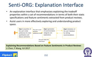 Senti-ORG: Explanation Interface
• An explanation interface that emphasizes explaining the tradeoff
properties within a set of recommendations in terms of both their static
specifications and feature sentiments extracted from product reviews.
• Assist users in more effectively exploring and understanding product
space.
152
Explaining Recommendations Based on Feature Sentiments in Product Reviews
Li Chen, F Wang, IUI 2017
 