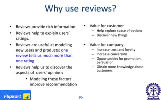 Why use reviews?
• Reviews provide rich information.
• Reviews help to explain users’
ratings.
• Reviews are useful at modeling
new users and products: one
review tells us much more than
one rating.
• Reviews help us to discover the
aspects of users’ opinions
• Modeling these factors
improve recommendation
• Value for customer
– Help explore space of options
– Discover new things
• Value for company
– Increase trust and loyalty
– Increase conversion
– Opportunities for promotion,
persuasion
– Obtain more knowledge about
customers
16
 