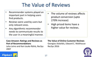 The Value of Reviews
• Recommender systems played an
important part in helping users
find products.
• Reviews were used by users but
only relevant ones.
• Any algorithmic recommender
needs to communicate results to
the user in a meaningful manner.
• The volume of reviews affects
product conversion (upto
270% increase)
• High priced items have a
higher value for reviews.
17
Case Amazon: Ratings and Reviews as
Part of Recommendations
Juha Leino and Kari-Jouko Räihä, RecSys
2007
The Value of Online Customer Reviews
Georgios Askalidis, Edward C. Malthouse
RecSys 2016
 