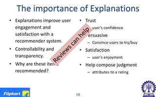 The importance of Explanations
• Explanations improve user
engagement and
satisfaction with a
recommender system.
• Controllability and
transparency.
• Why are these items
recommended?
• Trust
– user’s confidence
• Persuasive
– Convince users to try/buy
• Satisfaction
– user’s enjoyment
• Help compose judgment
– attributes to a rating
18
 
