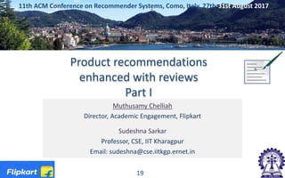 Product recommendations
enhanced with reviews
Part I
Muthusamy Chelliah
Director, Academic Engagement, Flipkart
Sudeshna Sarkar
Professor, CSE, IIT Kharagpur
Email: sudeshna@cse.iitkgp.ernet.in
11th ACM Conference on Recommender Systems, Como, Italy, 27th-31st August 2017
19
 