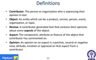 Definitions
• Contributor: The person or organization who is expressing their
opinion in text.
• Object: An entity which can be a product, service, person, event,
organization, or topic.
• Review: A contributor-generated text that contains their opinions
about some aspects of the object.
• Aspect: The component, attribute or feature of the object that
contributor has commented on.
• Opinion: An opinion on an aspect is a positive, neutral or negative
view, attitude, emotion or appraisal on that aspect from a
contributor.
23
 