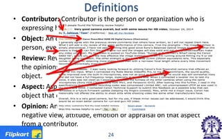 Definitions
• Contributor: Contributor is the person or organization who is
expressing his/her/its opinion in written language or text.
• Object: An object is an entity which can be a product, service,
person, event, organization, or topic.
• Review: Review is a contributor-generated text that contains
the opinions of the contributor about some aspects of the
object.
• Aspect: Aspect is the component, attribute or feature of the
object that contributor has commented on.
• Opinion: An opinion on an aspect is a positive, neutral or
negative view, attitude, emotion or appraisal on that aspect
from a contributor.
24
 