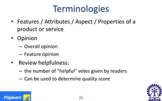 Terminologies
• Features / Attributes / Aspect / Properties of a
product or service
• Opinion
– Overall opinion
– Feature opinion
• Review helpfulness:
– the number of “helpful" votes given by readers
– Can be used to determine quality score
25
 