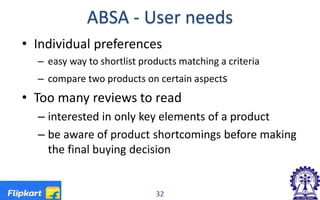 ABSA - User needs
• Individual preferences
– easy way to shortlist products matching a criteria
– compare two products on certain aspects
• Too many reviews to read
– interested in only key elements of a product
– be aware of product shortcomings before making
the final buying decision
32
 