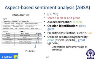 Aspect-based sentiment analysis (ABSA)
• [Liu ‘16]
• screen is clear and great
• Aspect extraction: screen
• Opinion identification: clear,
great
• Polarity classification: clear is +ve
• Opinion separation/generality:
clear (aspect-specific), great
(general)
– Understand consumer taste of
products
42
[Moghaddam ’10]
Prediction
 