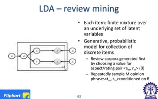 LDA – review mining
• Each item: finite mixture over
an underlying set of latent
variables
• Generative, probabilistic
model for collection of
discrete items
– Review corpora generated first
by choosing a value for
aspect/rating pair <am, rm> (θ)
– Repeatedly sample M opinion
phrases<tm, sm>conditioned on θ
43
 