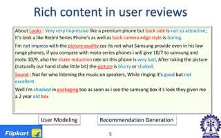 Rich content in user reviews
About Looks : Very very impressive like a premium phone but back side is not so attractive,
it's look a like Redmi Series Phone's as well as back camera edge style is boring.
I'm not impress with the picture quality coz its not what Samsung provide even in his low
range phones, if you compare with moto series phones i will give 10/7 to samsung and
moto 10/9, also the shake reduction rate on this phone is very bad, After taking the picture
(naturally our hand shake little bit) the picture is blurry or shaked.
Sound : Not for who listening the music on speakers, While ringing it's good but not
excellent
Well I'm shocked in packaging too as soon as i see the samsung box it's look they given me
a 2 year old box
User Modeling Recommendation Generation
5
 
