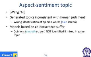 Aspect-sentiment topic
• [Wang ‘16]
• Generated topics inconsistent with human judgment
– Wrong identification of opinion words (nice screen)
• Models based on co-occurrence suffer
– Opinions (smooth screen) NOT identified if mixed in same
topic
53
 