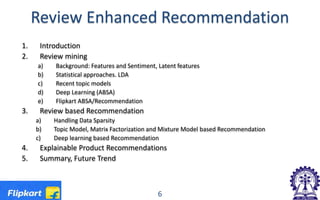 Review Enhanced Recommendation
1. Introduction
2. Review mining
a) Background: Features and Sentiment, Latent features
b) Statistical approaches. LDA
c) Recent topic models
d) Deep Learning (ABSA)
e) Flipkart ABSA/Recommendation
3. Review based Recommendation
a) Handling Data Sparsity
b) Topic Model, Matrix Factorization and Mixture Model based Recommendation
c) Deep learning based Recommendation
4. Explainable Product Recommendations
5. Summary, Future Trend
6
 