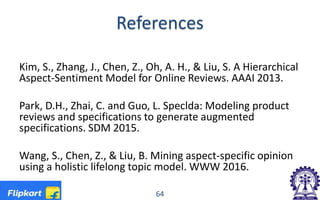 References
Kim, S., Zhang, J., Chen, Z., Oh, A. H., & Liu, S. A Hierarchical
Aspect-Sentiment Model for Online Reviews. AAAI 2013.
Park, D.H., Zhai, C. and Guo, L. Speclda: Modeling product
reviews and specifications to generate augmented
specifications. SDM 2015.
Wang, S., Chen, Z., & Liu, B. Mining aspect-specific opinion
using a holistic lifelong topic model. WWW 2016.
64
 