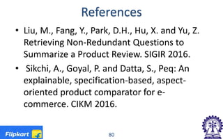 References
• Liu, M., Fang, Y., Park, D.H., Hu, X. and Yu, Z.
Retrieving Non-Redundant Questions to
Summarize a Product Review. SIGIR 2016.
• Sikchi, A., Goyal, P. and Datta, S., Peq: An
explainable, specification-based, aspect-
oriented product comparator for e-
commerce. CIKM 2016.
80
 