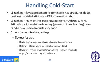 Handling Cold-Start
• L1 ranking – leverage content (e-commerce has structured data),
business provided attributes (CTR, conversion rate)
• L2 ranking - many online learning algorithms – AdaGrad, FTRL,
AdPredictor for real-time learning (per-coordinate learning) , can
handle new users/products very soon
• Other sources: Reviews, ratings
– Some issues
• Reviews/ratings are always biased to extremes
• Ratings: Users very satisfied or unsatisfied
• Reviews: more information to type. Biased towards
angst/unsatisfactory experience
83
 