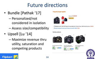 Future directions
84
• Bundle [Pathak ‘17]
– Personalized/not
considered in isolation
– Assess size/compatibility
• Upsell [Lu ‘14]
– Maximize revenue thru
utility, saturation and
competing products
 