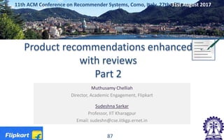 Product recommendations enhanced
with reviews
Part 2
Muthusamy Chelliah
Director, Academic Engagement, Flipkart
Sudeshna Sarkar
Professor, IIT Kharagpur
Email: sudeshn@cse.iitkgp.ernet.in
11th ACM Conference on Recommender Systems, Como, Italy, 27th-31st August 2017
87
 