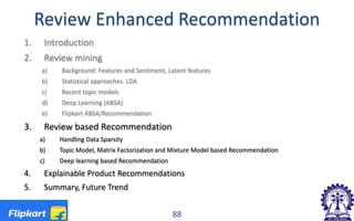 Review Enhanced Recommendation
1. Introduction
2. Review mining
a) Background: Features and Sentiment, Latent features
b) Statistical approaches. LDA
c) Recent topic models
d) Deep Learning (ABSA)
e) Flipkart ABSA/Recommendation
3. Review based Recommendation
a) Handling Data Sparsity
b) Topic Model, Matrix Factorization and Mixture Model based Recommendation
c) Deep learning based Recommendation
4. Explainable Product Recommendations
5. Summary, Future Trend
88
 