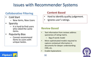 Issues with Recommender Systems
Collaborative Filtering
• Cold Start
– New items, New Users
• Sparsity
– it is hard to find users
who rated the same
items.
• Popularity Bias
– Cannot recommend
items to users with
unique tastes.
Content Based
• Hard to identify quality judgement.
• Ignores user’s ratings.
90
Review Based
• Text information from reviews address
sparseness of rating matrix.
– Bag of words model
• More sophisticated models required to
capture contextual information in
documents for deeper understanding:
CNN, etc.
• Enable Explanations
 