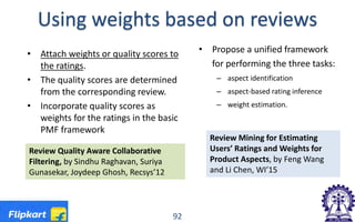 Review Quality Aware Collaborative
Filtering, by Sindhu Raghavan, Suriya
Gunasekar, Joydeep Ghosh, Recsys’12
Using weights based on reviews
• Propose a unified framework
for performing the three tasks:
– aspect identification
– aspect-based rating inference
– weight estimation.
• Attach weights or quality scores to
the ratings.
• The quality scores are determined
from the corresponding review.
• Incorporate quality scores as
weights for the ratings in the basic
PMF framework
92
Review Mining for Estimating
Users’ Ratings and Weights for
Product Aspects, by Feng Wang
and Li Chen, WI’15
 