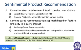 Sentimental Product Recommendation
1. Convert unstructured reviews into rich product descriptions
a) Extract Review Features using shallow NLP
b) Evaluate Feature Sentiment by opinion pattern mining
2. Content-based recommendation approach based on feature
similarity to a query product
a) Similarity-Based Recommendation
b) Sentiment-Enhanced Recommendation: seek products with better
sentiment than the query product.
93
Sentimental Product Recommendation, by Ruihai Dong, Michael P. O’Mahony,
Markus Schaal, Kevin McCarthy, Barry Smyth, Recsys 2013
 