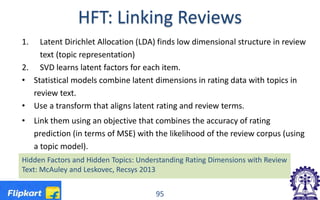HFT: Linking Reviews
1. Latent Dirichlet Allocation (LDA) finds low dimensional structure in review
text (topic representation)
2. SVD learns latent factors for each item.
• Statistical models combine latent dimensions in rating data with topics in
review text.
• Use a transform that aligns latent rating and review terms.
• Link them using an objective that combines the accuracy of rating
prediction (in terms of MSE) with the likelihood of the review corpus (using
a topic model).
95
Hidden Factors and Hidden Topics: Understanding Rating Dimensions with Review
Text: McAuley and Leskovec, Recsys 2013
 