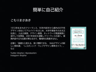 簡単に自己紹介
こもりまさあき
1972年生まれのフリーランス。90年代前半から都内のDTP系
デザイン会社にてアルバイトをはじめ、大学卒業後そのまま正
社員に。入出力業務、デザイン業務、ネットワーク関連業務に
並行して従事後、2001年会社を退職しフリーランスの道へ。業
務内容や立ち位置が異なるので、職域的な肩書きはなし
近著に『基礎から覚える、深く理解できる。 Webデザインの新
しい教科書』『レスポンシブ・ウェブデザイン標準ガイド』、
など
Twitter:@cipher/@proteanbm
Instagram:@cipher
 