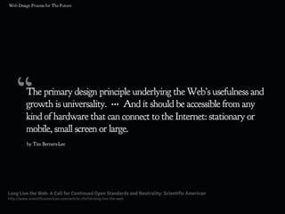 “The primary design principle underlying the Web’s usefulness and
growth is universality. ••• And it should be accessible from any
kind of hardware that can connect to the Internet: stationary or
mobile, small screen or large.
Long Live the Web: A Call for Continued Open Standards and Neutrality: Scientific American
http://www.scientificamerican.com/article.cfm?id=long-live-the-web
by Tim Berners-Lee
 