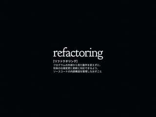 refactoring
プログラムの外部から見た動作を変えずに、
将来の仕様変更に柔軟に対応できるよう、
ソースコードの内部構造を整理しなおすこと
【リファクタリング】
 