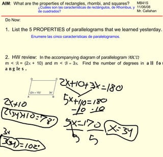 Do Now:  1.  List the 5 PROPERTIES of parallelograms that we learned yesterday.  2.  HW review:  In the accompanying diagram of parallelogram  ABCD ,  m <  A  = (2 x  + 10) and m <  B =  3 x .  Find the number of degrees in  all four angles.  Enumere las cinco características de paralelogramos. AIM :  What are the properties of rectangles, rhombi, and squares? ¿Cuáles son las características de rectángulos, de Rhombus, y de cuadrados? MB41S 11/06/08 Mr. Callahan 